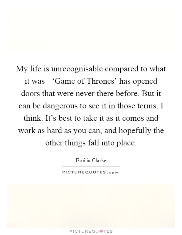 My life is unrecognisable compared to what it was - ‘Game of Thrones' has opened doors that were never there before. But it can be dangerous to see it in those terms, I think. It's best to take it as it comes and work as hard as you can, and hopefully the other things fall into place Picture Quote #1