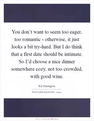 You don’t want to seem too eager, too romantic - otherwise, it just looks a bit try-hard. But I do think that a first date should be intimate. So I’d choose a nice dinner somewhere cozy, not too crowded, with good wine Picture Quote #1