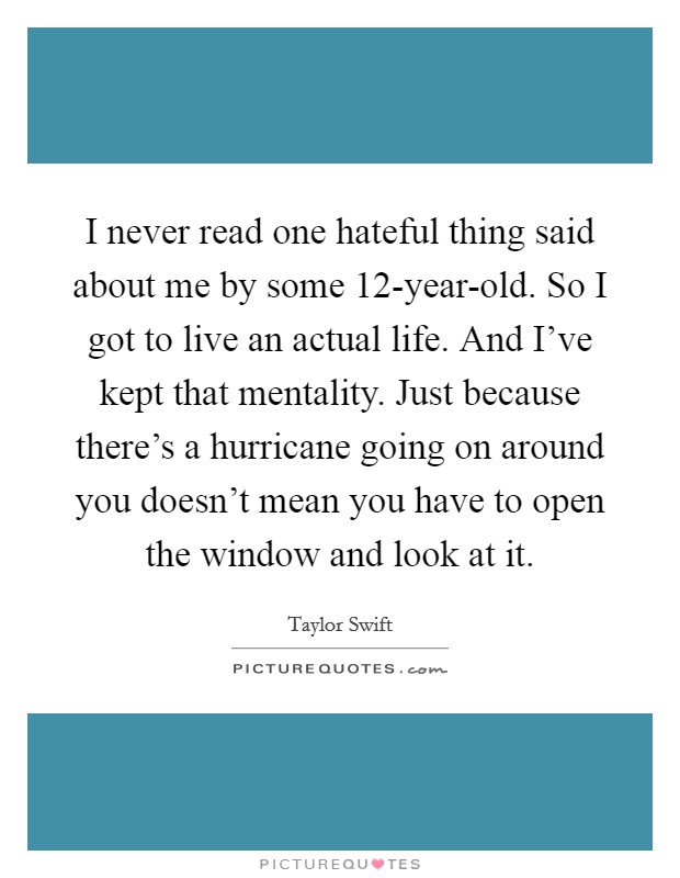 I never read one hateful thing said about me by some 12-year-old. So I got to live an actual life. And I've kept that mentality. Just because there's a hurricane going on around you doesn't mean you have to open the window and look at it Picture Quote #1