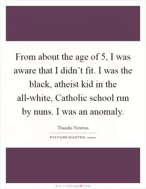 From about the age of 5, I was aware that I didn’t fit. I was the black, atheist kid in the all-white, Catholic school run by nuns. I was an anomaly Picture Quote #1