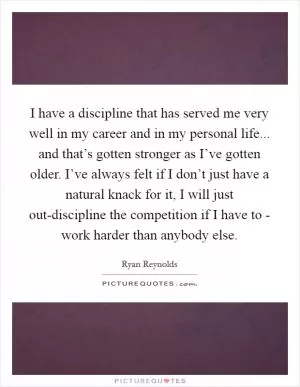 I have a discipline that has served me very well in my career and in my personal life... and that’s gotten stronger as I’ve gotten older. I’ve always felt if I don’t just have a natural knack for it, I will just out-discipline the competition if I have to - work harder than anybody else Picture Quote #1