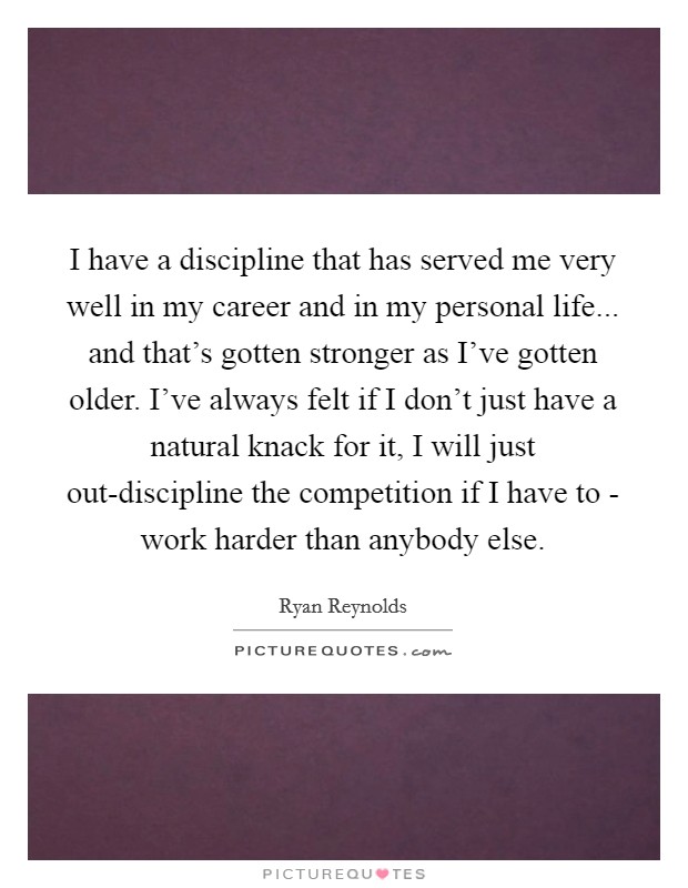 I have a discipline that has served me very well in my career and in my personal life... and that's gotten stronger as I've gotten older. I've always felt if I don't just have a natural knack for it, I will just out-discipline the competition if I have to - work harder than anybody else Picture Quote #1