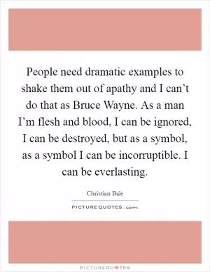 People need dramatic examples to shake them out of apathy and I can’t do that as Bruce Wayne. As a man I’m flesh and blood, I can be ignored, I can be destroyed, but as a symbol, as a symbol I can be incorruptible. I can be everlasting Picture Quote #1