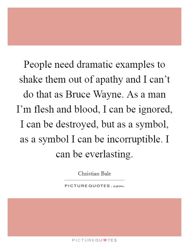 People need dramatic examples to shake them out of apathy and I can't do that as Bruce Wayne. As a man I'm flesh and blood, I can be ignored, I can be destroyed, but as a symbol, as a symbol I can be incorruptible. I can be everlasting Picture Quote #1