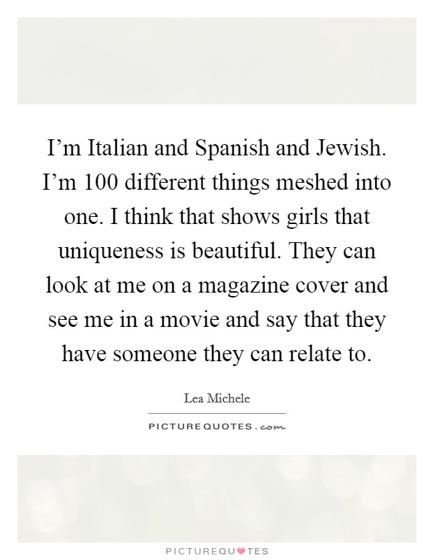 I'm Italian and Spanish and Jewish. I'm 100 different things meshed into one. I think that shows girls that uniqueness is beautiful. They can look at me on a magazine cover and see me in a movie and say that they have someone they can relate to Picture Quote #1