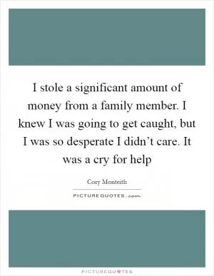 I stole a significant amount of money from a family member. I knew I was going to get caught, but I was so desperate I didn’t care. It was a cry for help Picture Quote #1