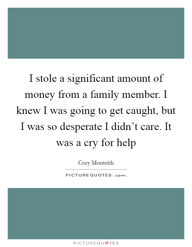 I stole a significant amount of money from a family member. I knew I was going to get caught, but I was so desperate I didn't care. It was a cry for help Picture Quote #1
