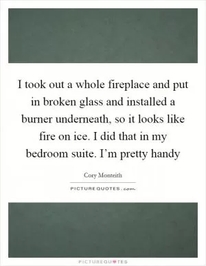 I took out a whole fireplace and put in broken glass and installed a burner underneath, so it looks like fire on ice. I did that in my bedroom suite. I’m pretty handy Picture Quote #1