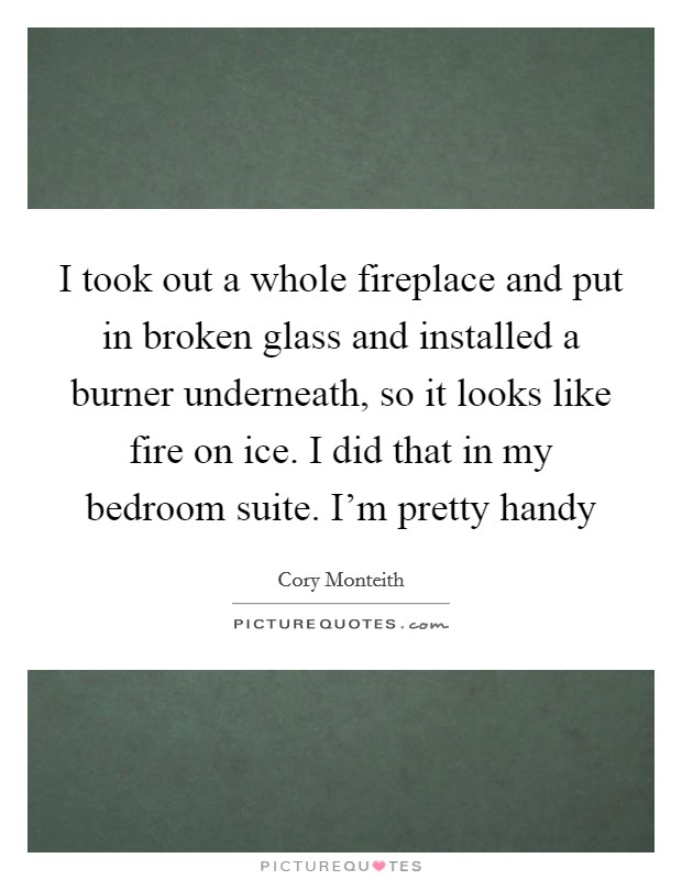 I took out a whole fireplace and put in broken glass and installed a burner underneath, so it looks like fire on ice. I did that in my bedroom suite. I'm pretty handy Picture Quote #1
