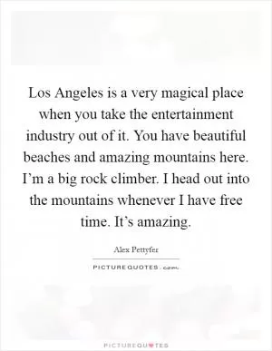 Los Angeles is a very magical place when you take the entertainment industry out of it. You have beautiful beaches and amazing mountains here. I’m a big rock climber. I head out into the mountains whenever I have free time. It’s amazing Picture Quote #1