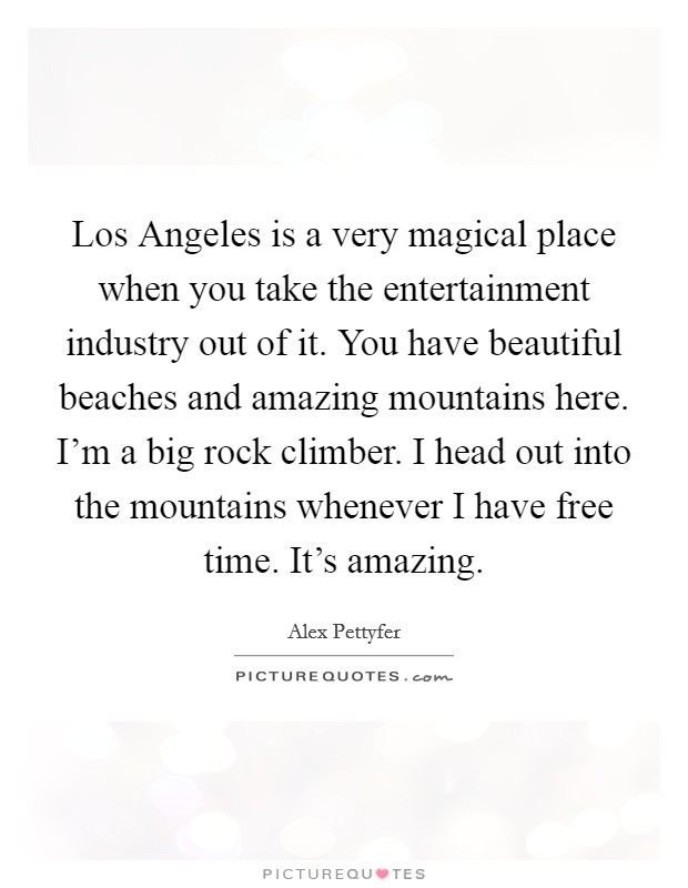 Los Angeles is a very magical place when you take the entertainment industry out of it. You have beautiful beaches and amazing mountains here. I'm a big rock climber. I head out into the mountains whenever I have free time. It's amazing Picture Quote #1