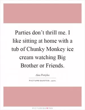 Parties don’t thrill me. I like sitting at home with a tub of Chunky Monkey ice cream watching Big Brother or Friends Picture Quote #1