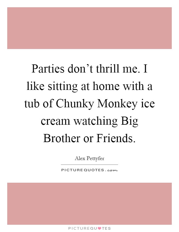 Parties don't thrill me. I like sitting at home with a tub of Chunky Monkey ice cream watching Big Brother or Friends Picture Quote #1