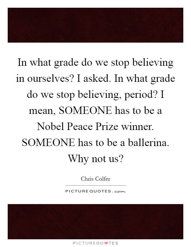 In what grade do we stop believing in ourselves? I asked. In what grade do we stop believing, period? I mean, SOMEONE has to be a Nobel Peace Prize winner. SOMEONE has to be a ballerina. Why not us? Picture Quote #1