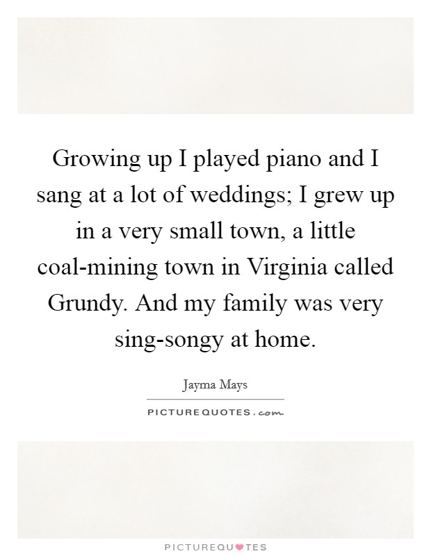 Growing up I played piano and I sang at a lot of weddings; I grew up in a very small town, a little coal-mining town in Virginia called Grundy. And my family was very sing-songy at home Picture Quote #1