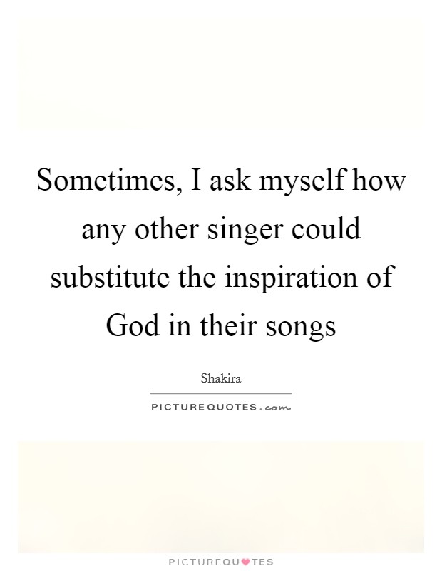 Sometimes, I ask myself how any other singer could substitute the inspiration of God in their songs Picture Quote #1