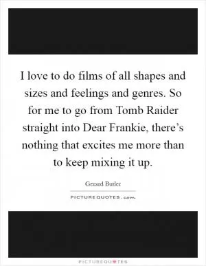 I love to do films of all shapes and sizes and feelings and genres. So for me to go from Tomb Raider straight into Dear Frankie, there’s nothing that excites me more than to keep mixing it up Picture Quote #1