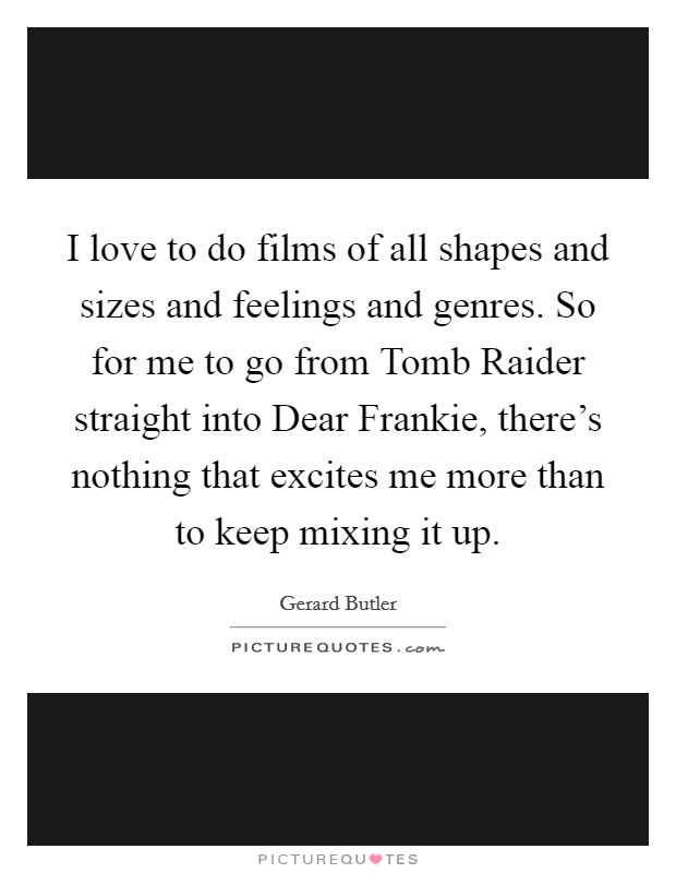 I love to do films of all shapes and sizes and feelings and genres. So for me to go from Tomb Raider straight into Dear Frankie, there's nothing that excites me more than to keep mixing it up Picture Quote #1