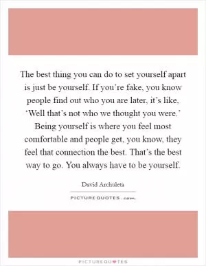 The best thing you can do to set yourself apart is just be yourself. If you’re fake, you know people find out who you are later, it’s like, ‘Well that’s not who we thought you were.’ Being yourself is where you feel most comfortable and people get, you know, they feel that connection the best. That’s the best way to go. You always have to be yourself Picture Quote #1