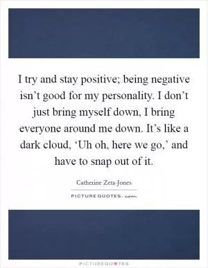 I try and stay positive; being negative isn’t good for my personality. I don’t just bring myself down, I bring everyone around me down. It’s like a dark cloud, ‘Uh oh, here we go,’ and have to snap out of it Picture Quote #1