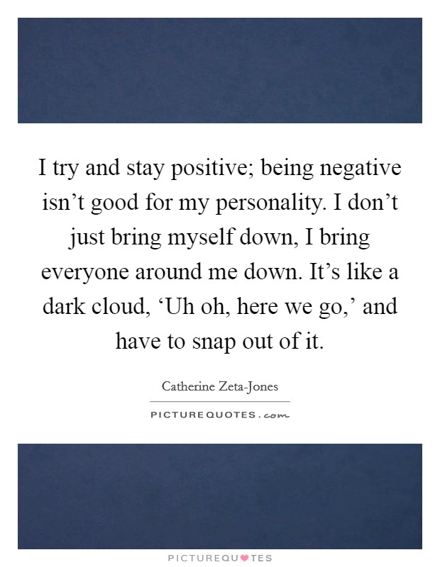 I try and stay positive; being negative isn't good for my personality. I don't just bring myself down, I bring everyone around me down. It's like a dark cloud, ‘Uh oh, here we go,' and have to snap out of it Picture Quote #1