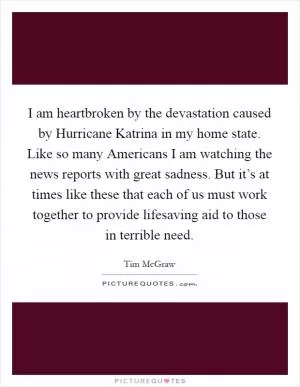 I am heartbroken by the devastation caused by Hurricane Katrina in my home state. Like so many Americans I am watching the news reports with great sadness. But it’s at times like these that each of us must work together to provide lifesaving aid to those in terrible need Picture Quote #1