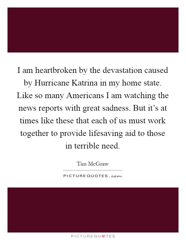 I am heartbroken by the devastation caused by Hurricane Katrina in my home state. Like so many Americans I am watching the news reports with great sadness. But it's at times like these that each of us must work together to provide lifesaving aid to those in terrible need Picture Quote #1