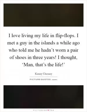 I love living my life in flip-flops. I met a guy in the islands a while ago who told me he hadn’t worn a pair of shoes in three years! I thought, ‘Man, that’s the life!’ Picture Quote #1
