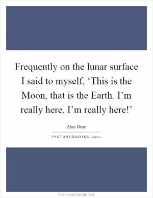 Frequently on the lunar surface I said to myself, ‘This is the Moon, that is the Earth. I’m really here, I’m really here!’ Picture Quote #1