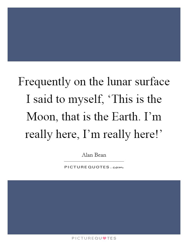Frequently on the lunar surface I said to myself, ‘This is the Moon, that is the Earth. I'm really here, I'm really here!' Picture Quote #1