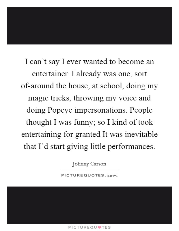 I can't say I ever wanted to become an entertainer. I already was one, sort of-around the house, at school, doing my magic tricks, throwing my voice and doing Popeye impersonations. People thought I was funny; so I kind of took entertaining for granted It was inevitable that I'd start giving little performances Picture Quote #1