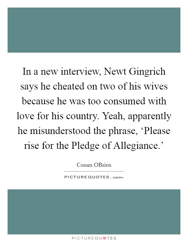In a new interview, Newt Gingrich says he cheated on two of his wives because he was too consumed with love for his country. Yeah, apparently he misunderstood the phrase, ‘Please rise for the Pledge of Allegiance.' Picture Quote #1