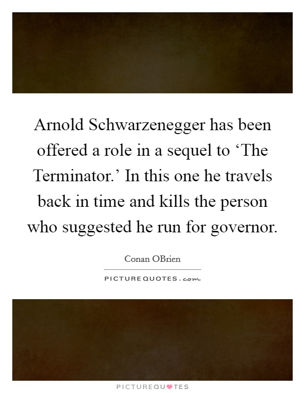 Arnold Schwarzenegger has been offered a role in a sequel to ‘The Terminator.' In this one he travels back in time and kills the person who suggested he run for governor Picture Quote #1