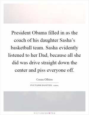 President Obama filled in as the coach of his daughter Sasha’s basketball team. Sasha evidently listened to her Dad, because all she did was drive straight down the center and piss everyone off Picture Quote #1