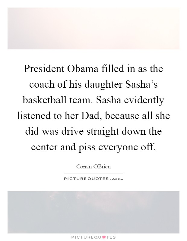 President Obama filled in as the coach of his daughter Sasha's basketball team. Sasha evidently listened to her Dad, because all she did was drive straight down the center and piss everyone off Picture Quote #1