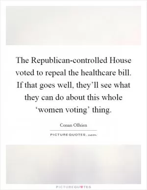The Republican-controlled House voted to repeal the healthcare bill. If that goes well, they’ll see what they can do about this whole ‘women voting’ thing Picture Quote #1