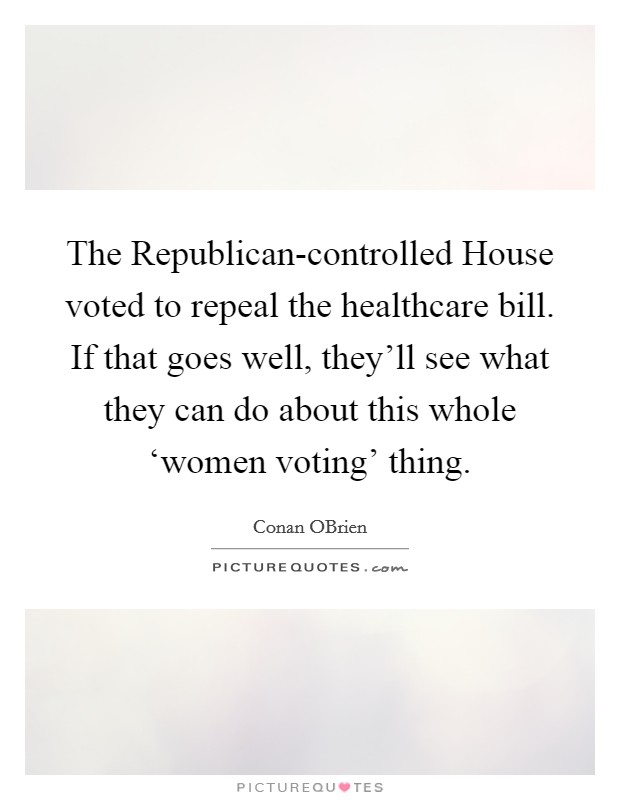 The Republican-controlled House voted to repeal the healthcare bill. If that goes well, they'll see what they can do about this whole ‘women voting' thing Picture Quote #1