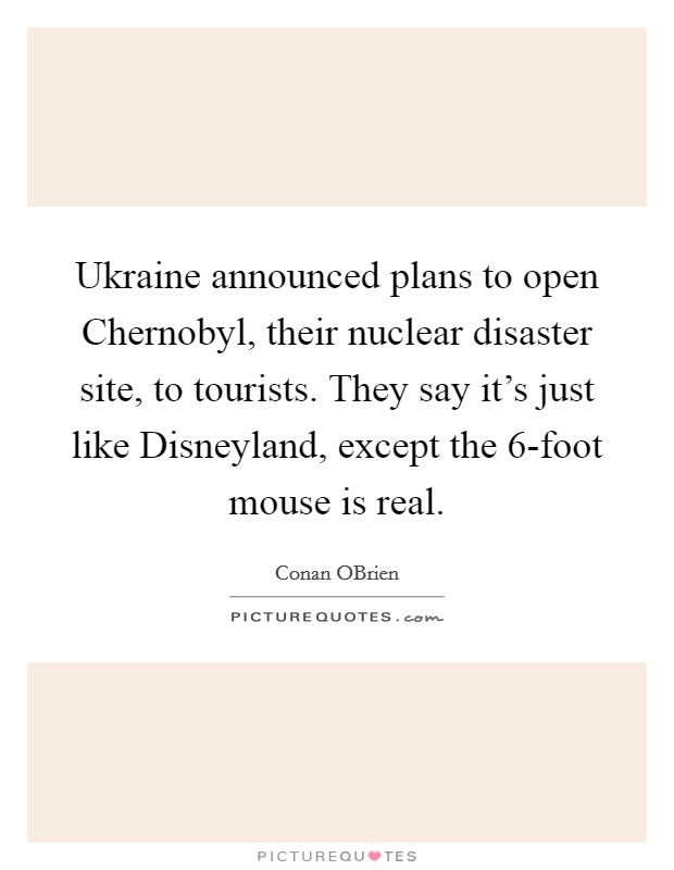 Ukraine announced plans to open Chernobyl, their nuclear disaster site, to tourists. They say it's just like Disneyland, except the 6-foot mouse is real Picture Quote #1