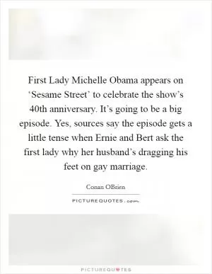 First Lady Michelle Obama appears on ‘Sesame Street’ to celebrate the show’s 40th anniversary. It’s going to be a big episode. Yes, sources say the episode gets a little tense when Ernie and Bert ask the first lady why her husband’s dragging his feet on gay marriage Picture Quote #1