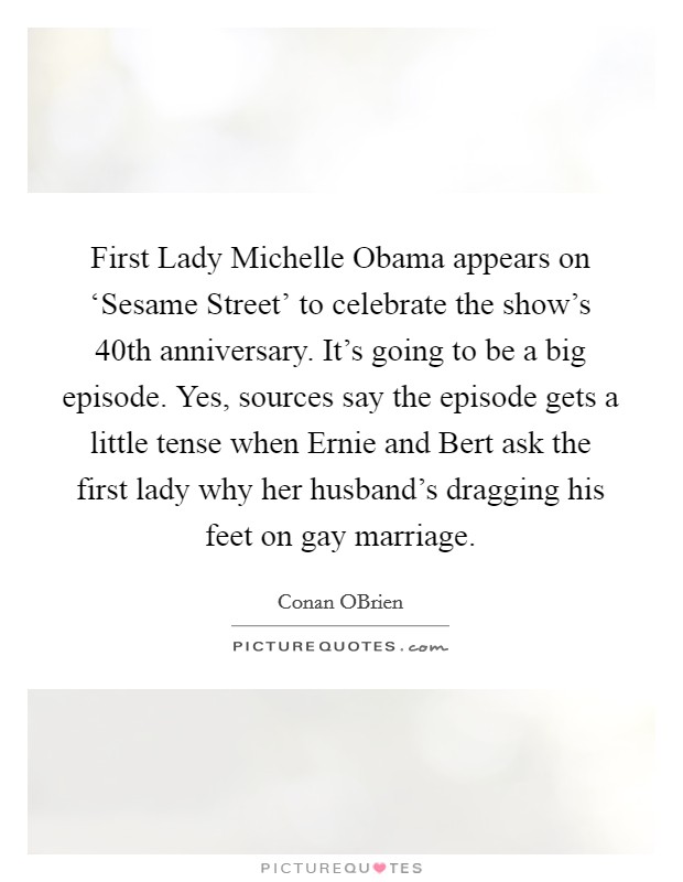 First Lady Michelle Obama appears on ‘Sesame Street' to celebrate the show's 40th anniversary. It's going to be a big episode. Yes, sources say the episode gets a little tense when Ernie and Bert ask the first lady why her husband's dragging his feet on gay marriage Picture Quote #1