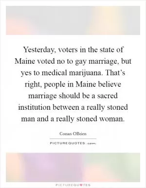 Yesterday, voters in the state of Maine voted no to gay marriage, but yes to medical marijuana. That’s right, people in Maine believe marriage should be a sacred institution between a really stoned man and a really stoned woman Picture Quote #1