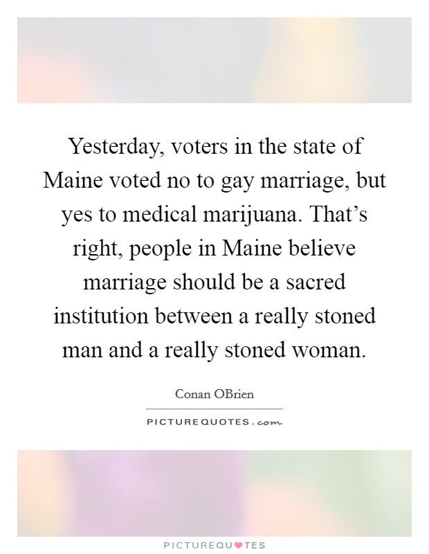 Yesterday, voters in the state of Maine voted no to gay marriage, but yes to medical marijuana. That's right, people in Maine believe marriage should be a sacred institution between a really stoned man and a really stoned woman Picture Quote #1