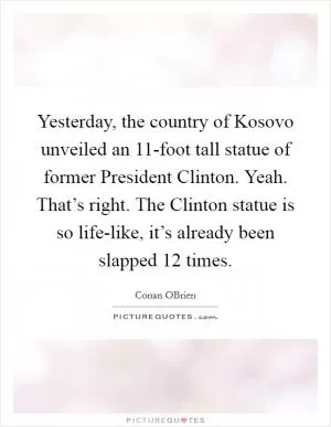Yesterday, the country of Kosovo unveiled an 11-foot tall statue of former President Clinton. Yeah. That’s right. The Clinton statue is so life-like, it’s already been slapped 12 times Picture Quote #1