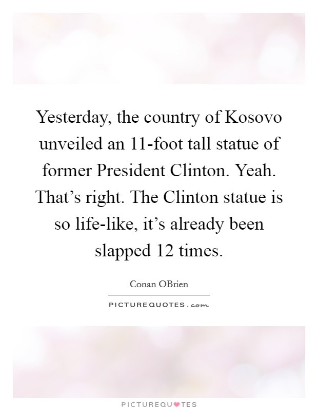 Yesterday, the country of Kosovo unveiled an 11-foot tall statue of former President Clinton. Yeah. That's right. The Clinton statue is so life-like, it's already been slapped 12 times Picture Quote #1
