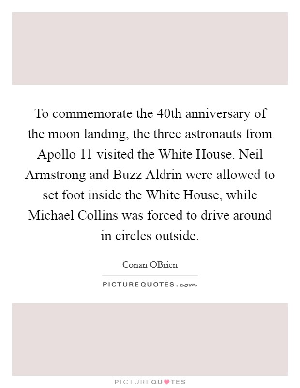 To commemorate the 40th anniversary of the moon landing, the three astronauts from Apollo 11 visited the White House. Neil Armstrong and Buzz Aldrin were allowed to set foot inside the White House, while Michael Collins was forced to drive around in circles outside Picture Quote #1