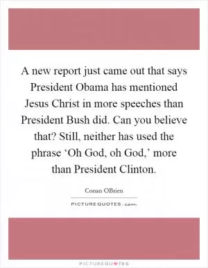 A new report just came out that says President Obama has mentioned Jesus Christ in more speeches than President Bush did. Can you believe that? Still, neither has used the phrase ‘Oh God, oh God,’ more than President Clinton Picture Quote #1