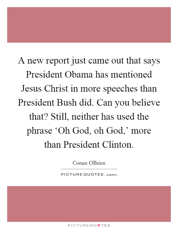 A new report just came out that says President Obama has mentioned Jesus Christ in more speeches than President Bush did. Can you believe that? Still, neither has used the phrase ‘Oh God, oh God,' more than President Clinton Picture Quote #1