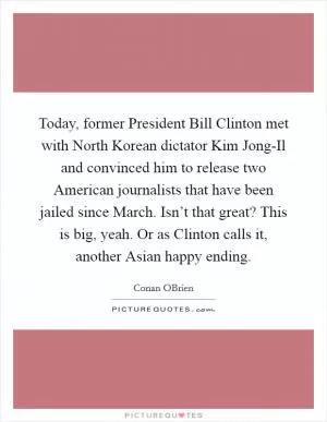 Today, former President Bill Clinton met with North Korean dictator Kim Jong-Il and convinced him to release two American journalists that have been jailed since March. Isn’t that great? This is big, yeah. Or as Clinton calls it, another Asian happy ending Picture Quote #1