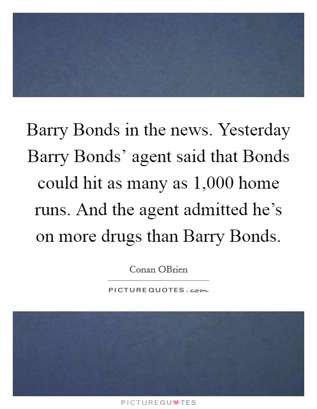 Barry Bonds in the news. Yesterday Barry Bonds' agent said that Bonds could hit as many as 1,000 home runs. And the agent admitted he's on more drugs than Barry Bonds Picture Quote #1