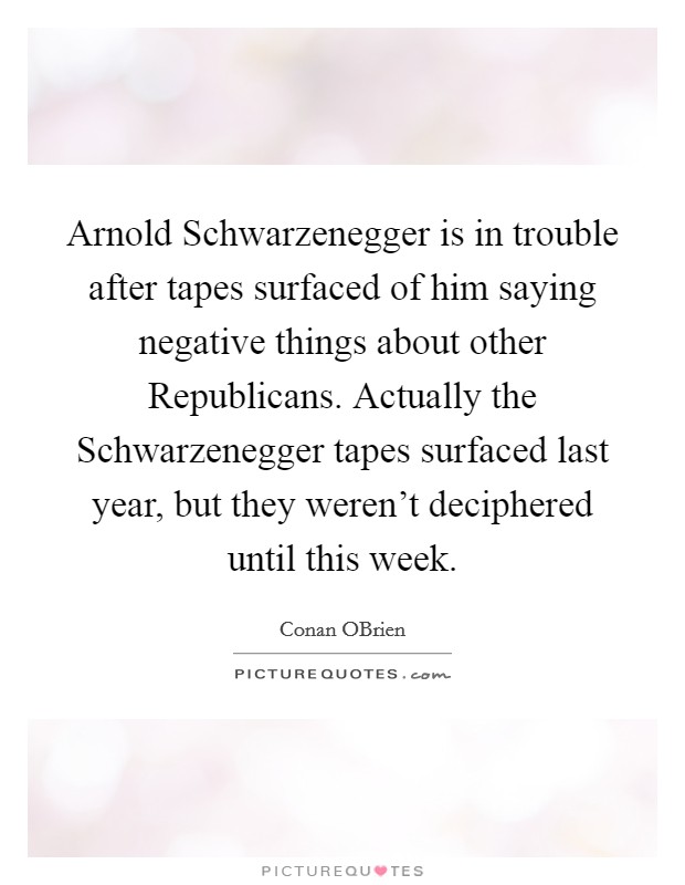 Arnold Schwarzenegger is in trouble after tapes surfaced of him saying negative things about other Republicans. Actually the Schwarzenegger tapes surfaced last year, but they weren't deciphered until this week Picture Quote #1